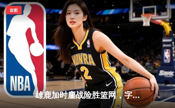 雄鹿加时鏖战险胜篮网，字母哥44+14+6主宰关键时刻