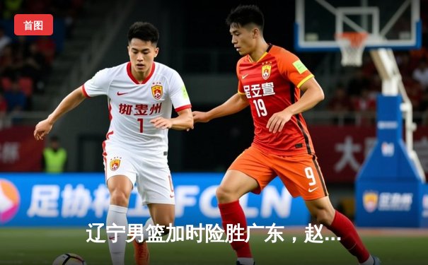 辽宁男篮加时险胜广东，赵继伟33分主宰辽粤大战