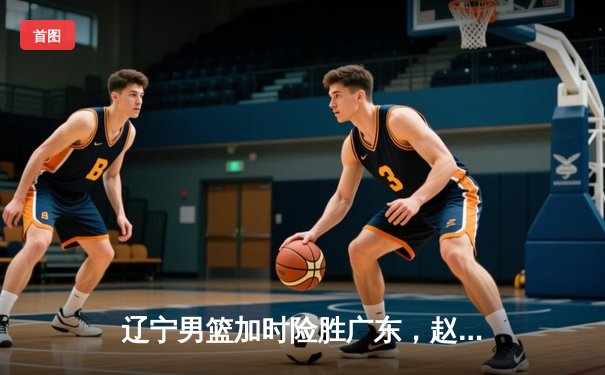 辽宁男篮加时险胜广东，赵继伟33分主宰辽粤之战