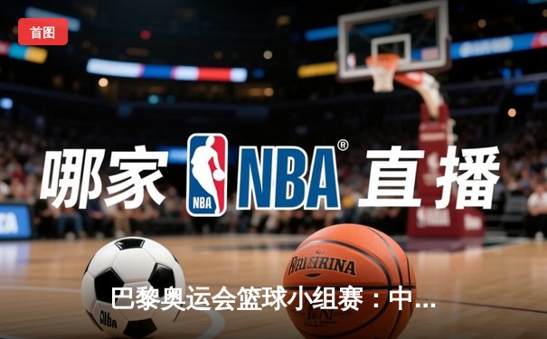 巴黎奥运会篮球小组赛：中国队力克塞尔维亚，周琦独砍26分创关键胜利