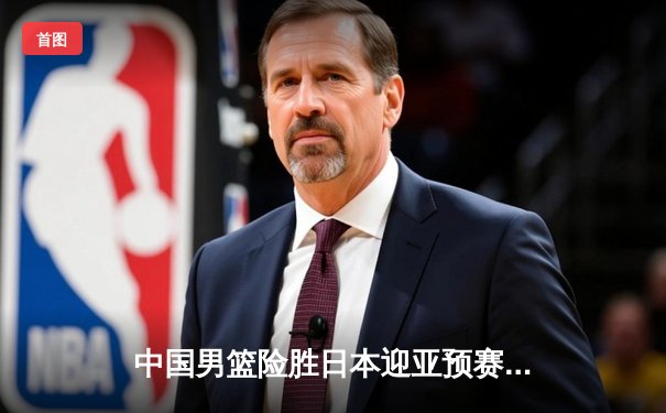 中国男篮险胜日本迎亚预赛开门红，胡金秋23+13统治内线