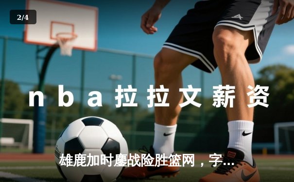 雄鹿加时鏖战险胜篮网，字母哥44分14篮板6助攻主宰赛场 - 2