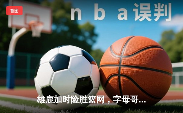 雄鹿加时险胜篮网，字母哥狂砍44分率队捍卫主场