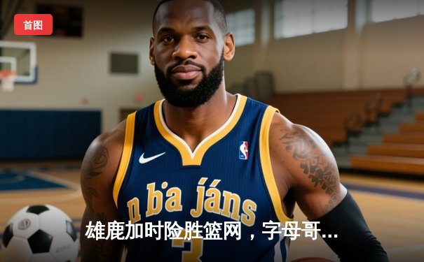 雄鹿加时险胜篮网，字母哥44分主宰密尔沃基之夜