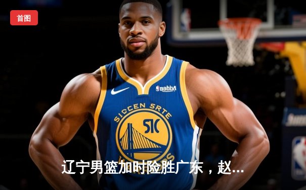 辽宁男篮加时险胜广东，赵继伟33分导演惊天逆转