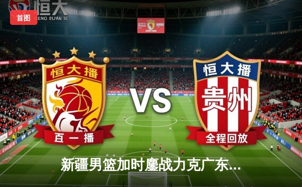 新疆男篮加时鏖战力克广东，阿不都27+11闪耀天王山之战