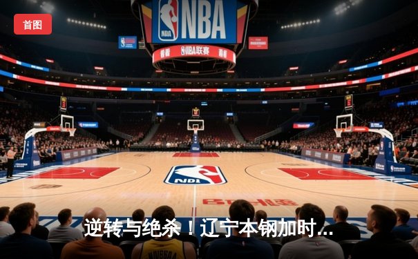 逆转与绝杀！辽宁本钢加时险胜广东宏远，赵继伟37分导演惊天翻盘