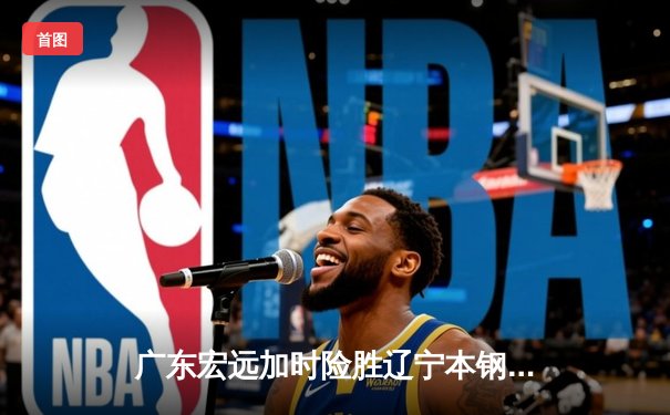 广东宏远加时险胜辽宁本钢，胡明轩35分导演惊天逆转